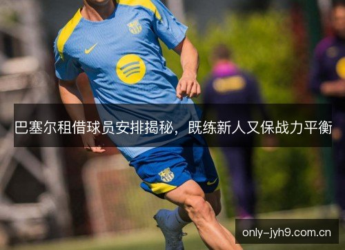 巴塞尔租借球员安排揭秘，既练新人又保战力平衡